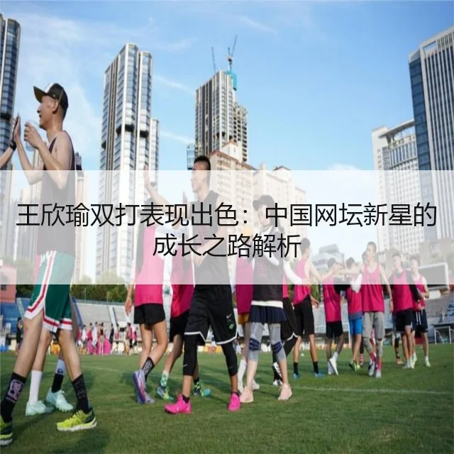王欣瑜双打表现出色:中国网坛新星的成长之路解析
